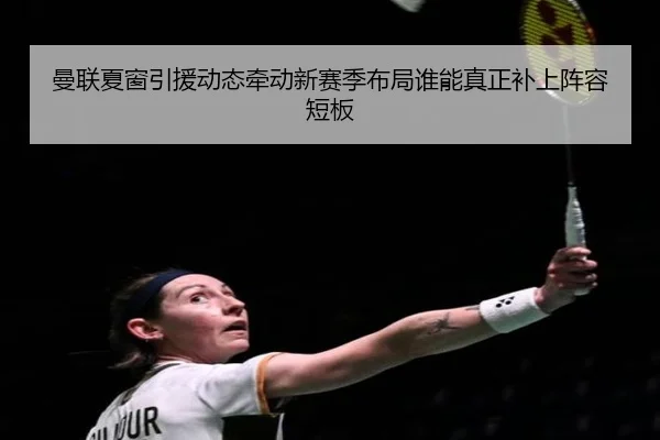 曼联夏窗引援动态牵动新赛季布局谁能真正补上阵容短板