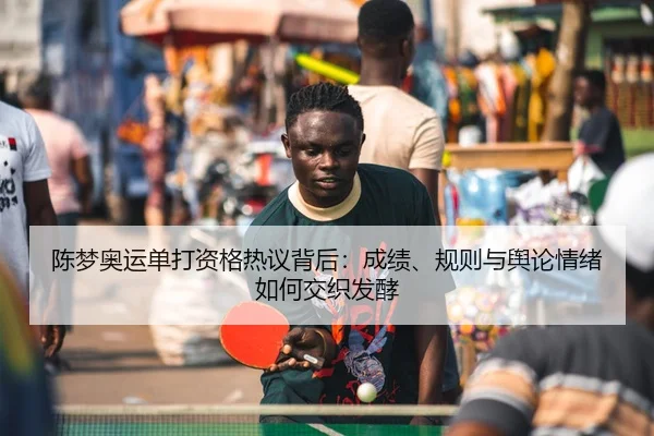 陈梦奥运单打资格热议背后：成绩、规则与舆论情绪如何交织发酵